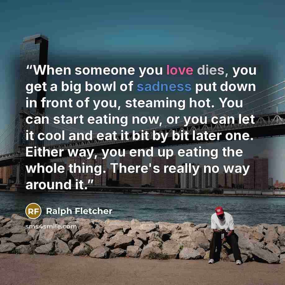 “When someone you love dies, you get a big bowl of sadness put down in front of you, steaming hot. You can start eating now, or you can let it cool and eat it bit by bit later one. Either way, you end up eating the whole thing. There's really no way around it.” quote by Ralph Fletcher