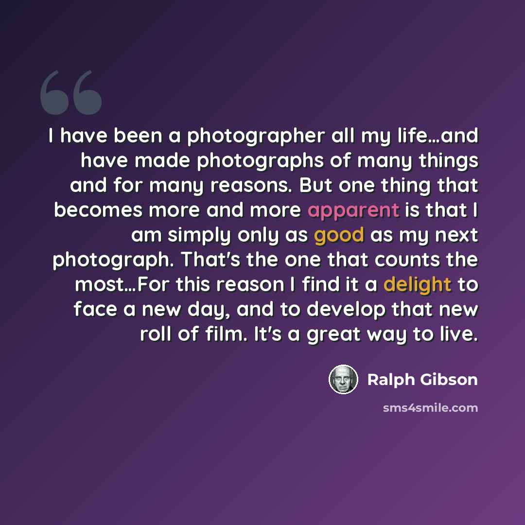 “I have been a photographer all my life…and have made photographs of many things and for many reasons. But one thing that becomes more and more apparent is that I am simply only as good as my next photograph. That's the one that counts the most…For this reason I find it a delight to face a new day…” quote by Ralph Gibson