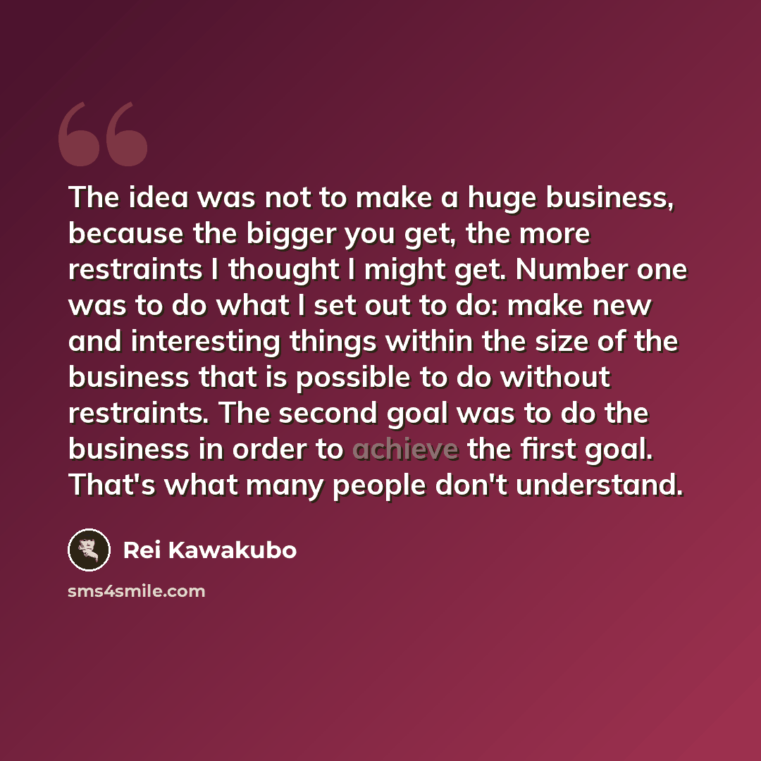 “The idea was not to make a huge business, because the bigger you get, the more restraints I thought I might get. Number one was to do what I set out to do: make new and interesting things within the size of the business that is possible to do without restraints. The second goal was to do the…” quote by Rei Kawakubo