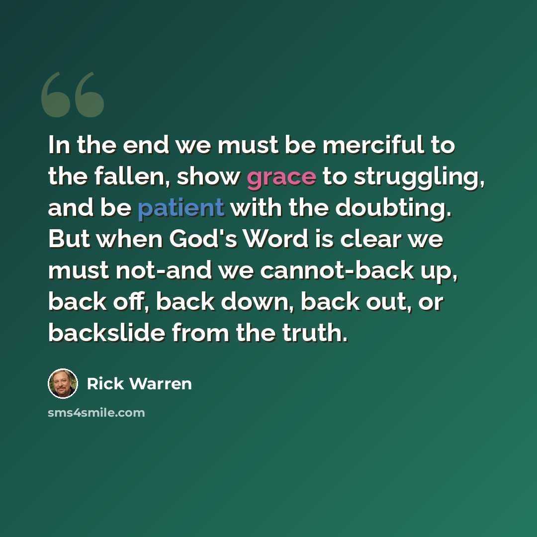 “In the end we must be merciful to the fallen, show grace to struggling, and be patient with the doubting. But when God's Word is clear we must not-and we cannot-back up, back off, back down, back out, or backslide from the truth.” quote by Rick Warren