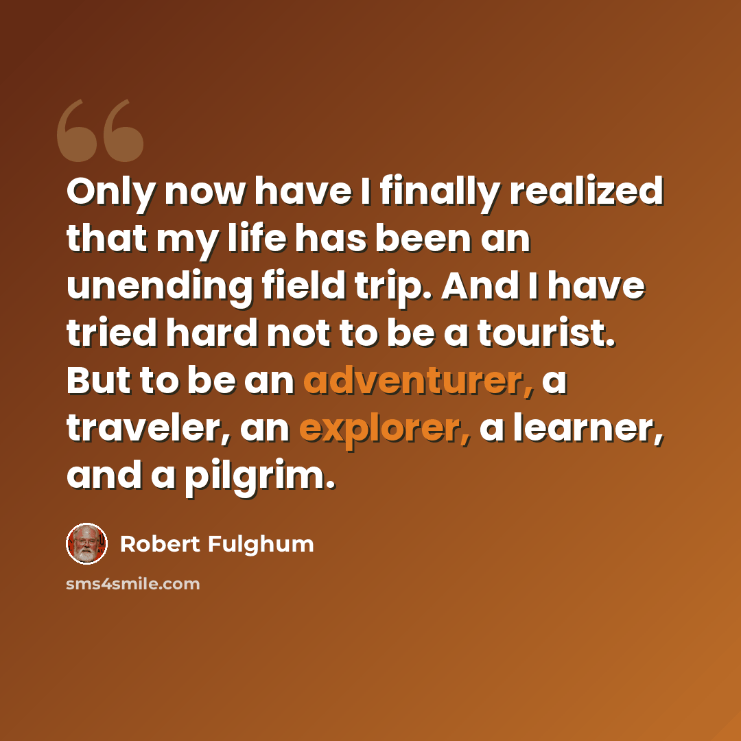 “Only now have I finally realized that my life has been an unending field trip. And I have tried hard not to be a tourist. But to be an adventurer, a traveler, an explorer, a learner, and a pilgrim.” quote by Robert Fulghum