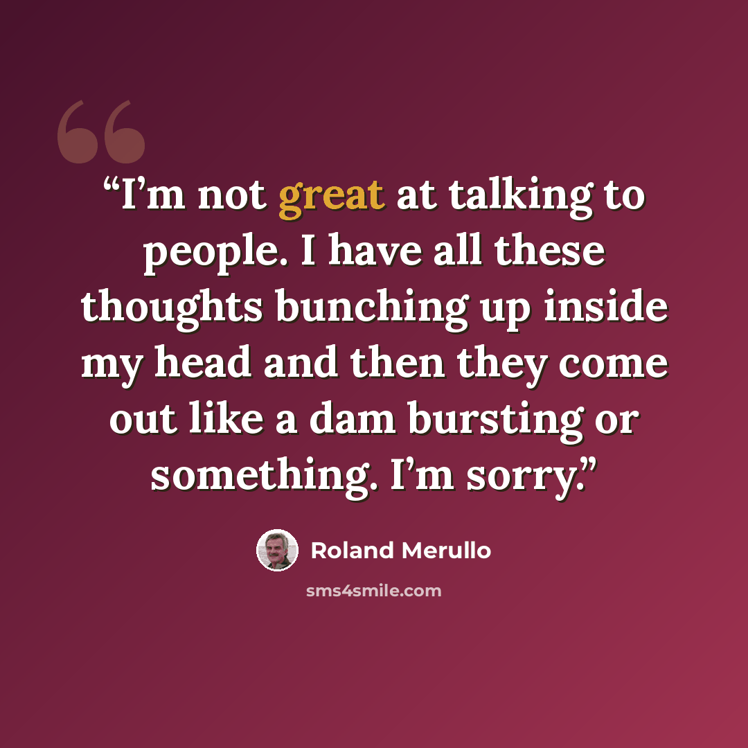 “I’m not great at talking to people. I have all these thoughts bunching up inside my head and then they come out like a dam bursting or something. I’m sorry.” quote by Roland Merullo