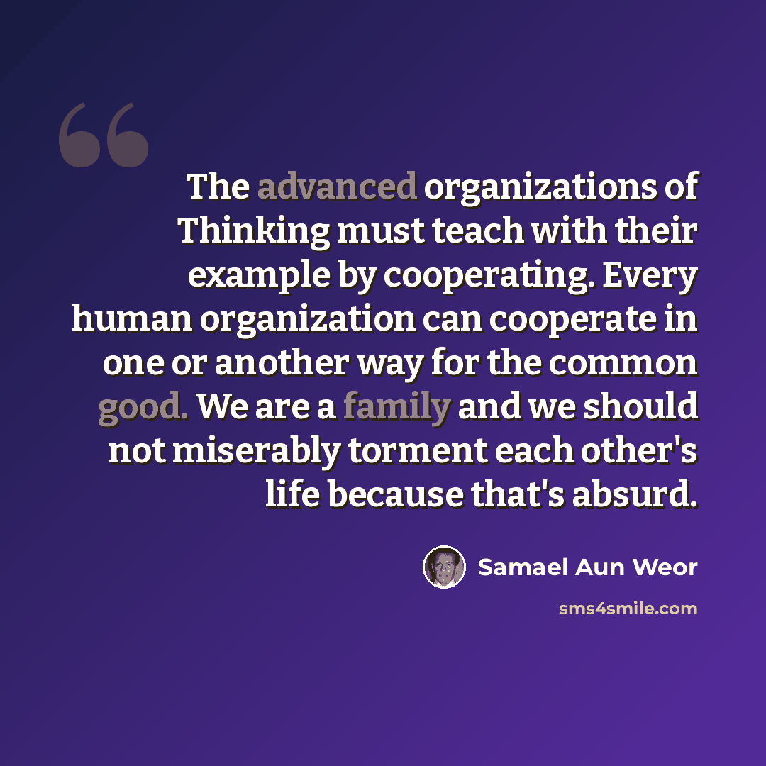 “The advanced organizations of Thinking must teach with their example by cooperating. Every human organization can cooperate in one or another way for the common good. We are a family and we should not miserably torment each other's life because that's absurd.” quote by Samael Aun Weor