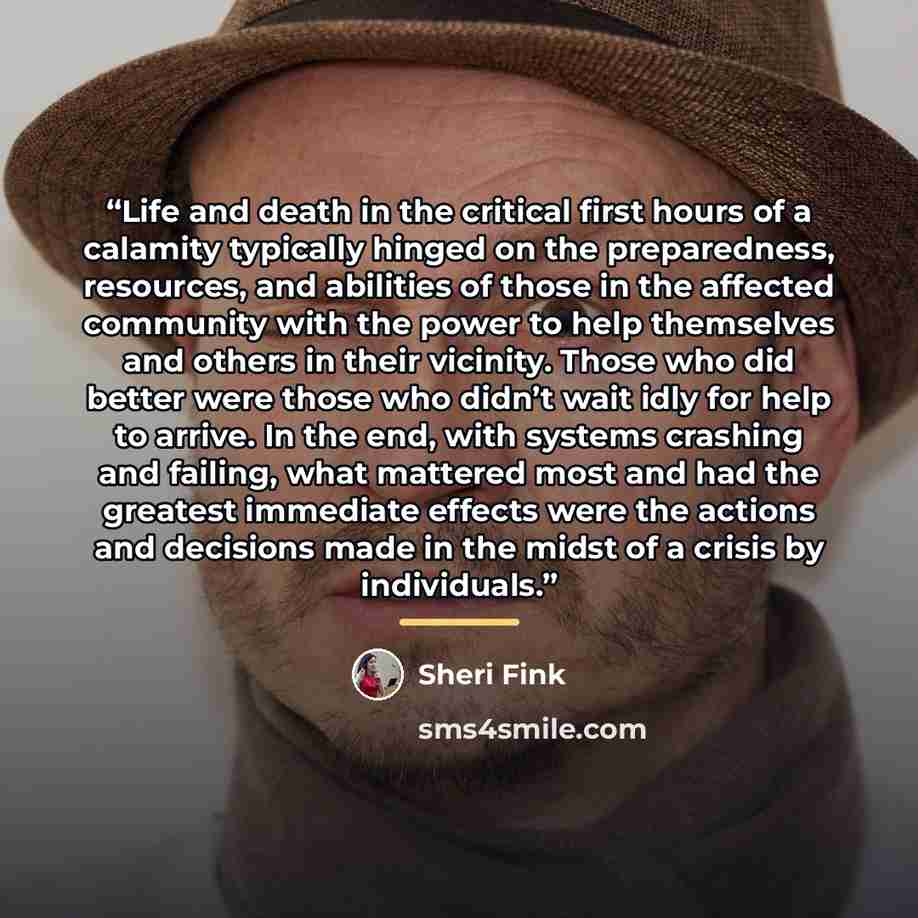 “Life and death in the critical first hours of a calamity typically hinged on the preparedness, resources, and abilities of those in the affected community with the power to help themselves and others in their vicinity. Those who did better were those who didn’t wait idly for help to arrive. In the…” quote by Sheri Fink