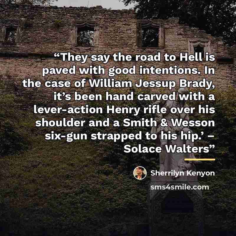 “They say the road to Hell is paved with good intentions. In the case of William Jessup Brady, it’s been hand carved with a lever-action Henry rifle over his shoulder and a Smith & Wesson six-gun strapped to his hip.’ – Solace Walters” quote by Sherrilyn Kenyon