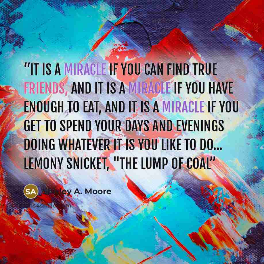 “It is a miracle if you can find true friends, and it is a miracle if you have enough to eat, and it is a miracle if you get to spend your days and evenings doing whatever it is you like to do... Lemony Snicket, "The Lump of Coal” quote by Shirley A. Moore