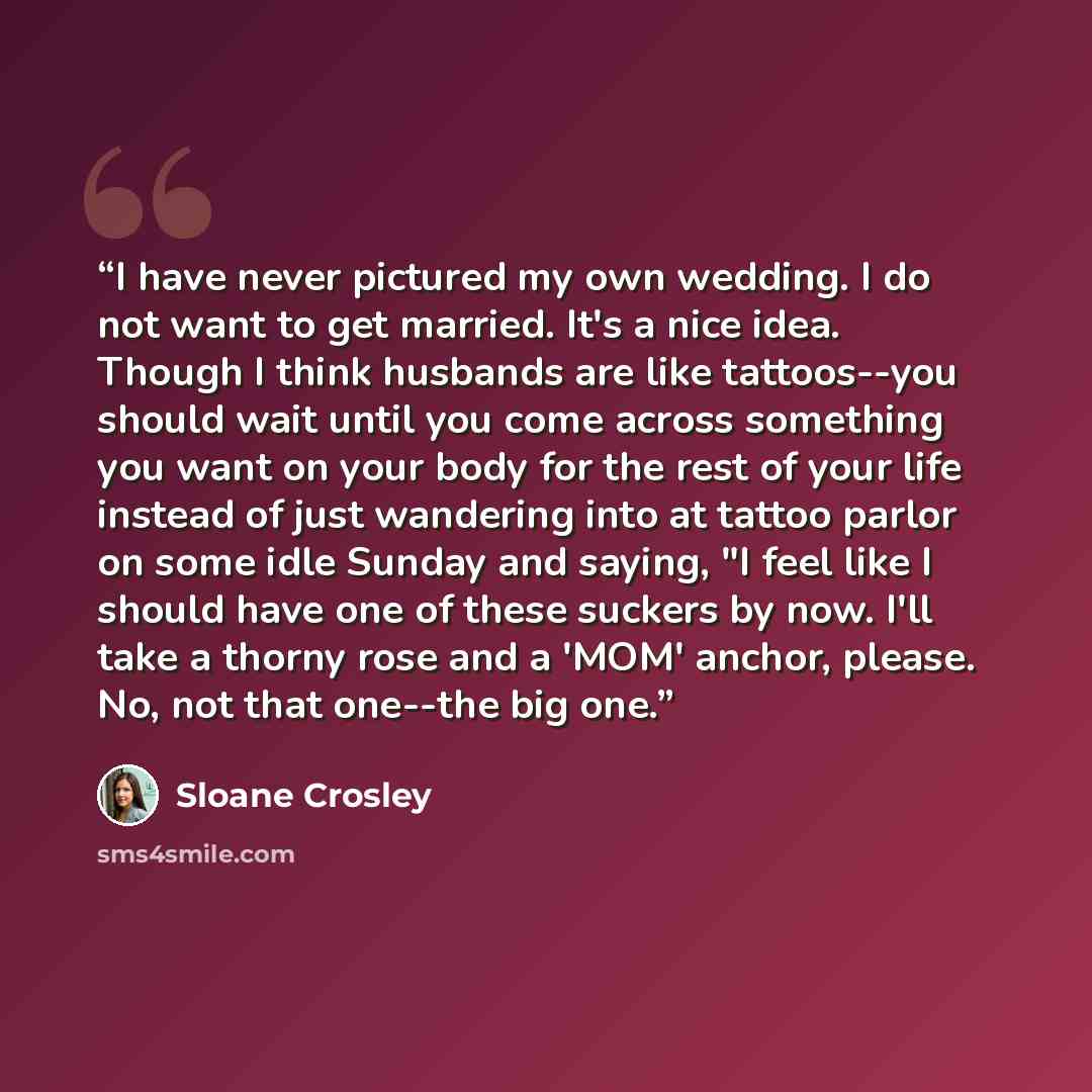 “I have never pictured my own wedding. I do not want to get married. It's a nice idea. Though I think husbands are like tattoos--you should wait until you come across something you want on your body for the rest of your life instead of just wandering into at tattoo parlor on some idle Sunday and…” quote by Sloane Crosley