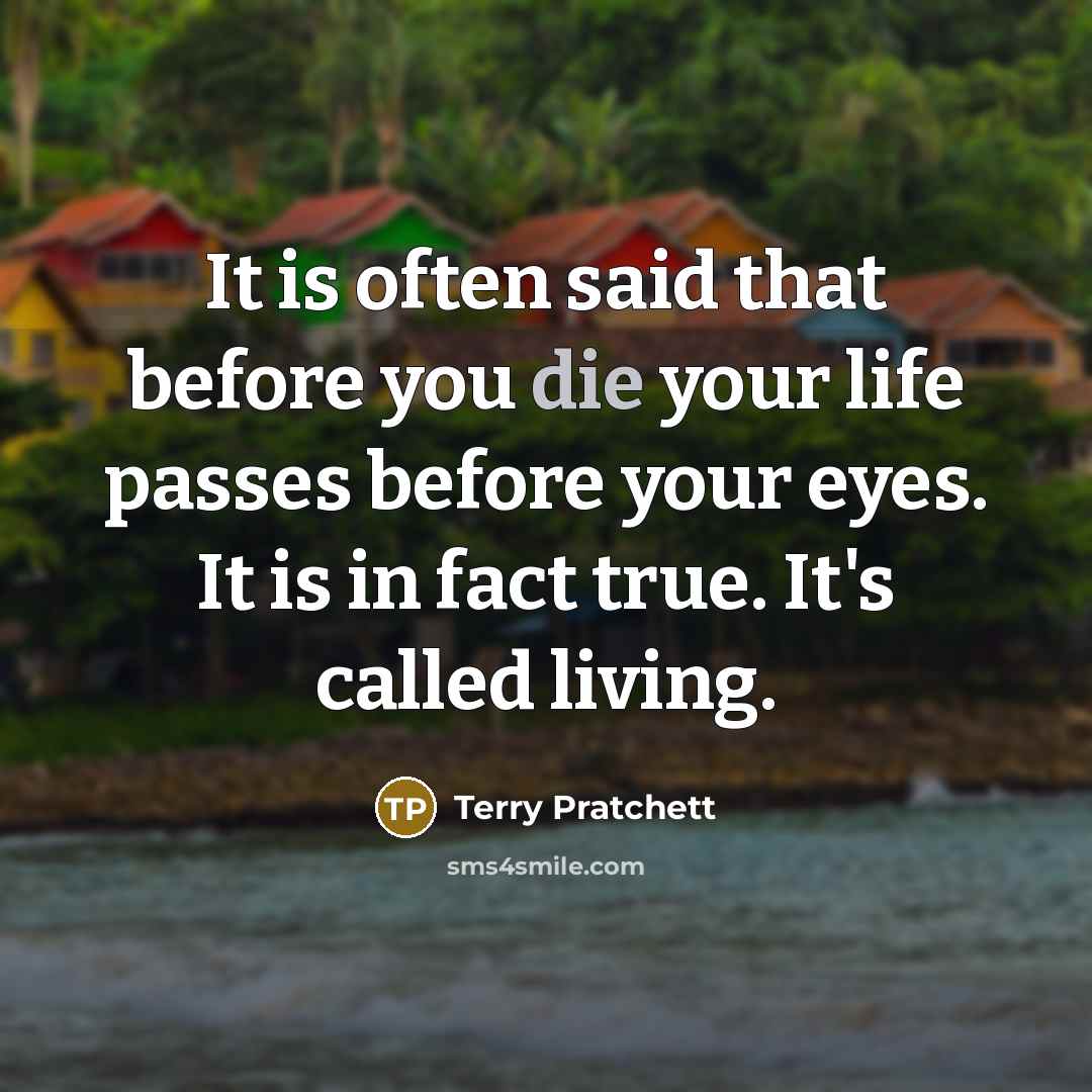 “It is often said that before you die your life passes before your eyes. It is in fact true. It's called living.” quote by Terry Pratchett