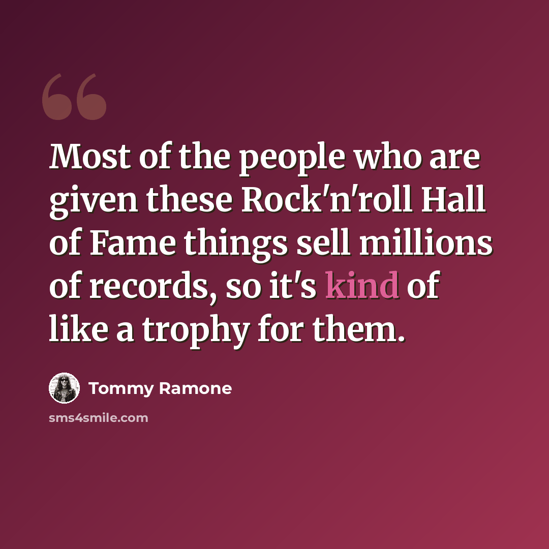 “Most of the people who are given these Rock'n'roll Hall of Fame things sell millions of records, so it's kind of like a trophy for them.” quote by Tommy Ramone
