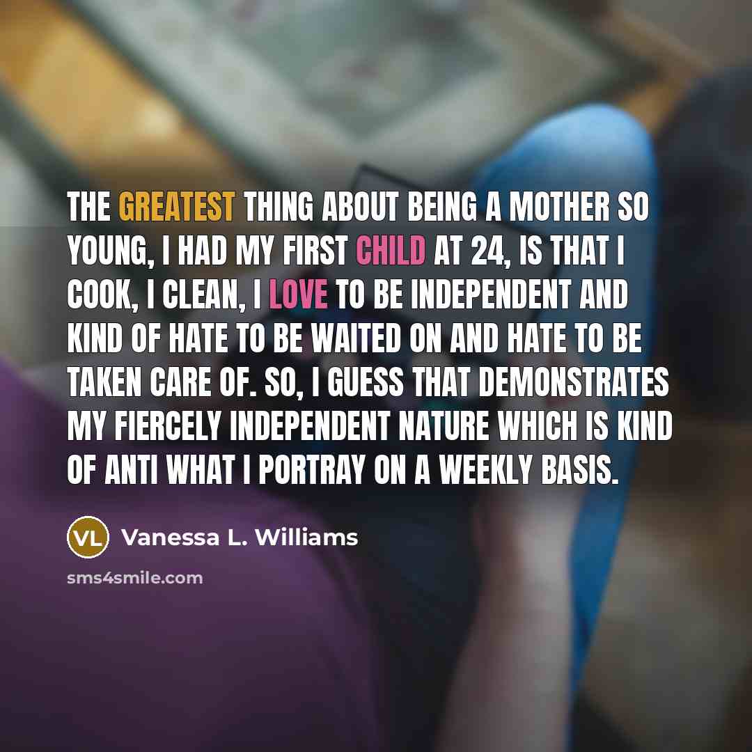 “The greatest thing about being a mother so young, I had my first child at 24, is that I cook, I clean, I love to be independent and kind of hate to be waited on and hate to be taken care of. So, I guess that demonstrates my fiercely independent nature which is kind of anti what I portray on a…” quote by Vanessa L. Williams