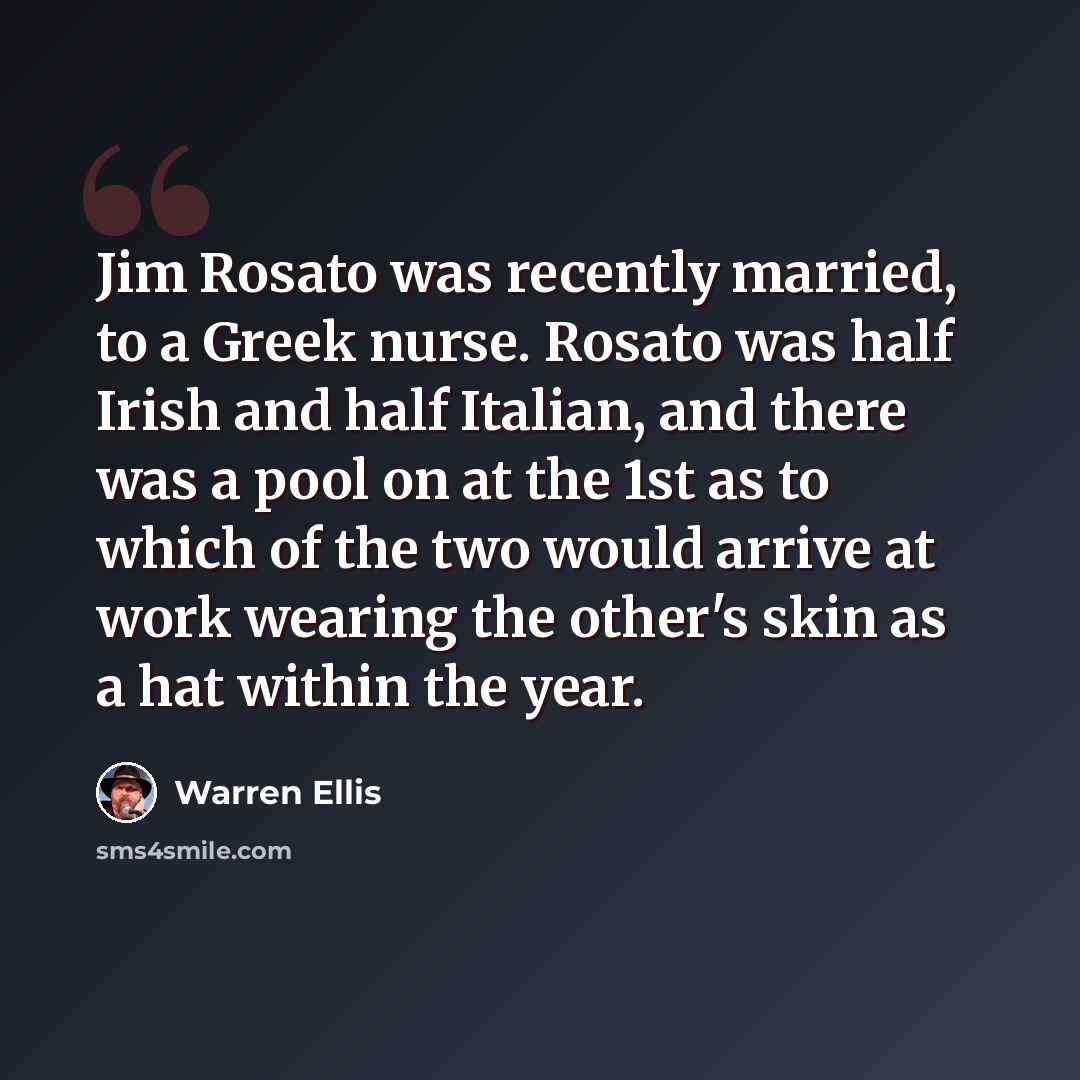 “Jim Rosato was recently married, to a Greek nurse. Rosato was half Irish and half Italian, and there was a pool on at the 1st as to which of the two would arrive at work wearing the other's skin as a hat within the year.” quote by Warren Ellis