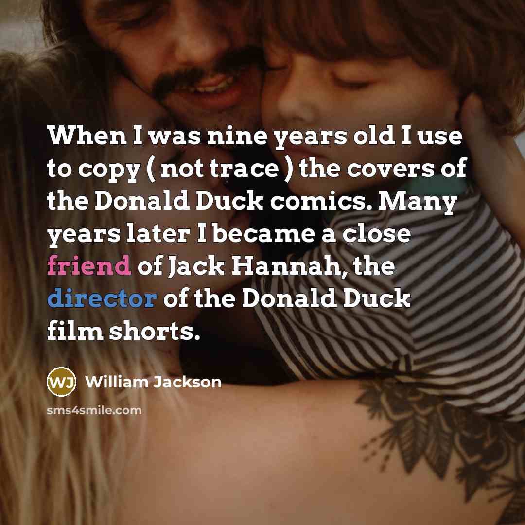 “When I was nine years old I use to copy ( not trace ) the covers of the Donald Duck comics. Many years later I became a close friend of Jack Hannah, the director of the Donald Duck film shorts.” quote by William Jackson