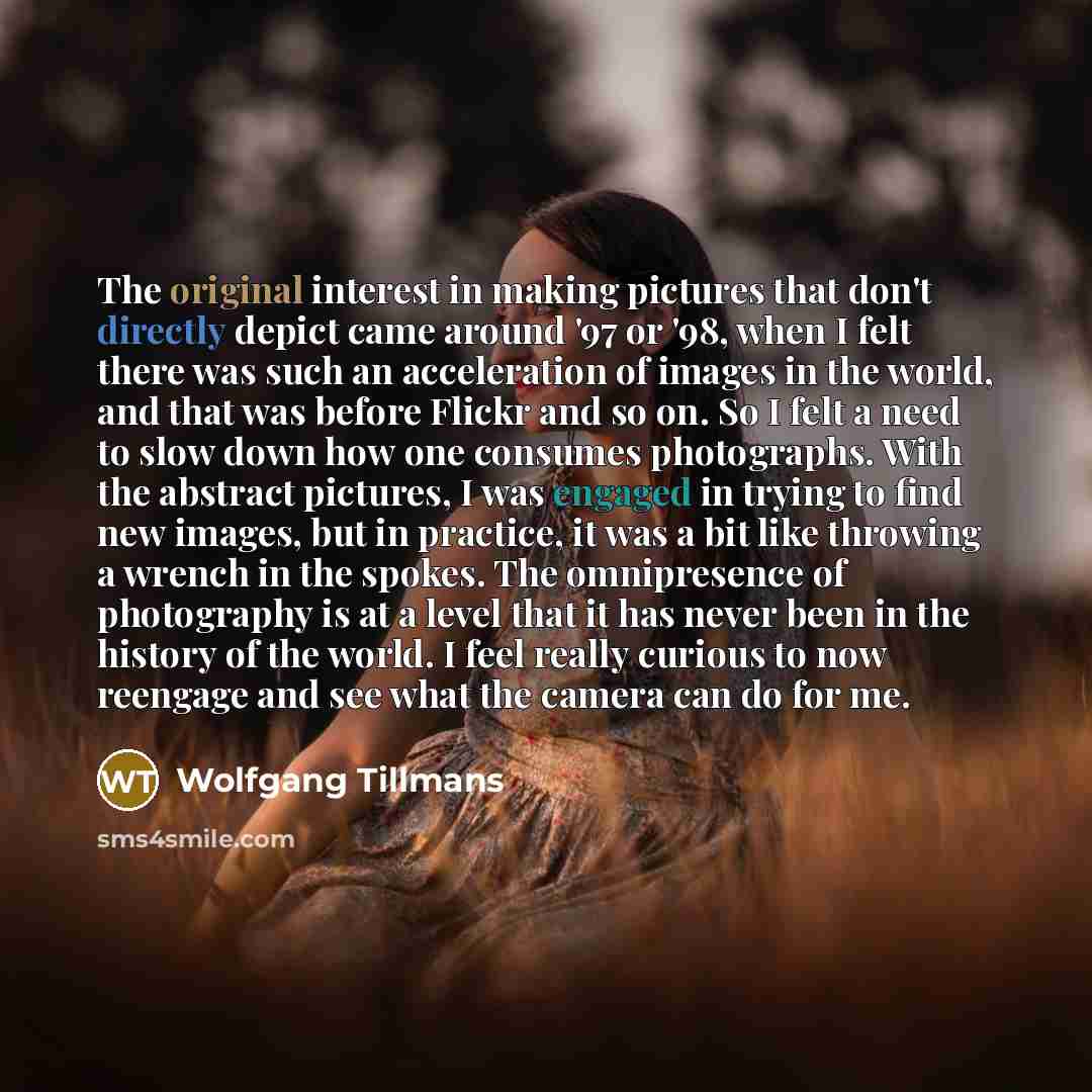 “The original interest in making pictures that don't directly depict came around '97 or '98, when I felt there was such an acceleration of images in the world, and that was before Flickr and so on. So I felt a need to slow down how one consumes photographs. With the abstract pictures, I was engaged…” quote by Wolfgang Tillmans