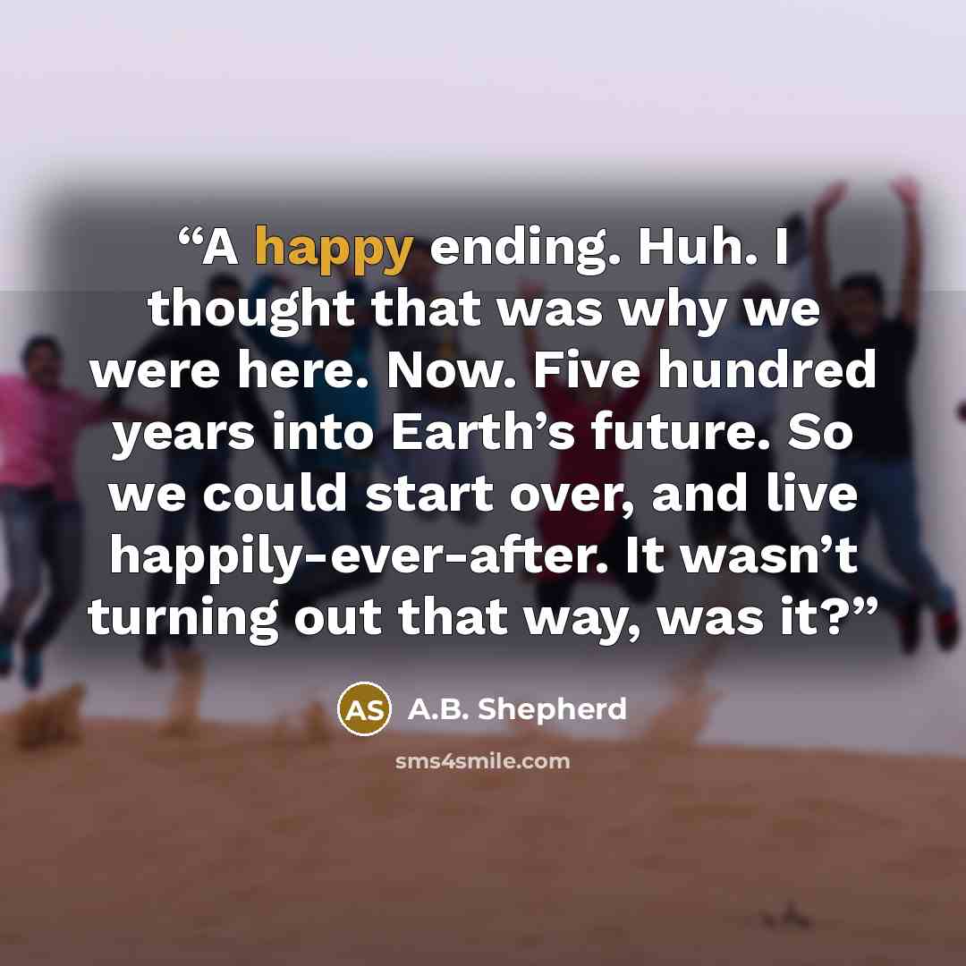“A happy ending. Huh. I thought that was why we were here. Now. Five hundred years into Earth’s future. So we could start over, and live happily-ever-after. It wasn’t turning out that way, was it?” quote by A.B. Shepherd