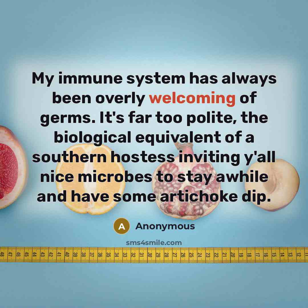“My immune system has always been overly welcoming of germs. It's far too polite, the biological equivalent of a southern hostess inviting y'all nice microbes to stay awhile and have some artichoke dip.” quote by Anonymous