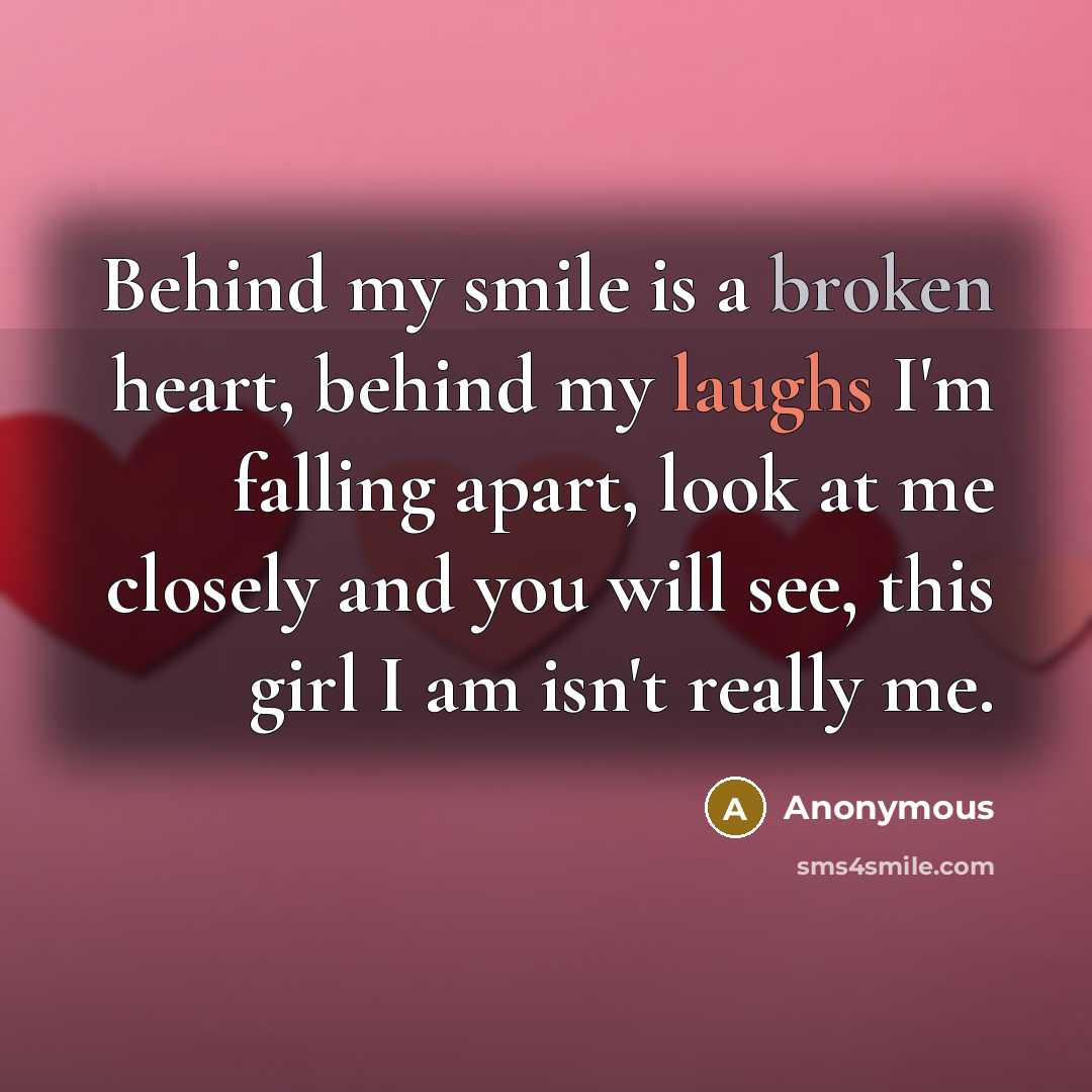 “Behind my smile is a broken heart, behind my laughs I'm falling apart, look at me closely and you will see, this girl I am isn't really me.” quote by Anonymous