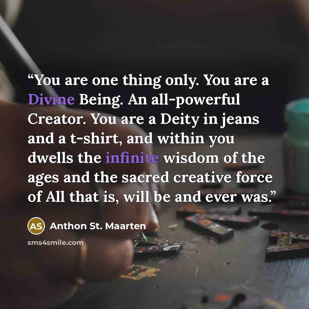“You are one thing only. You are a Divine Being. An all-powerful Creator. You are a Deity in jeans and a t-shirt, and within you dwells the infinite wisdom of the ages and the sacred creative force of All that is, will be and ever was.” quote by Anthon St. Maarten