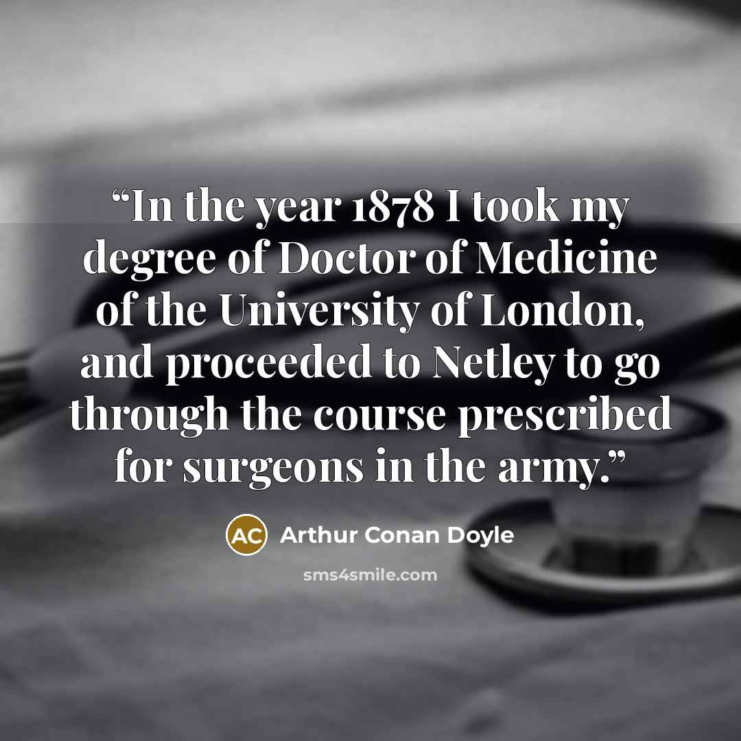 “In the year 1878 I took my degree of Doctor of Medicine of the University of London, and proceeded to Netley to go through the course prescribed for surgeons in the army.” quote by Arthur Conan Doyle