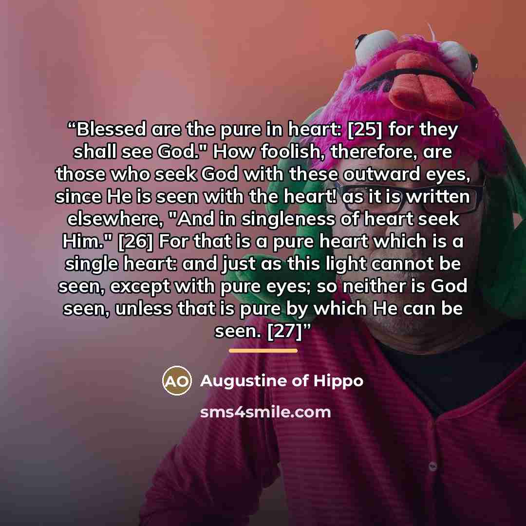 “Blessed are the pure in heart: [25] for they shall see God." How foolish, therefore, are those who seek God with these outward eyes, since He is seen with the heart! as it is written elsewhere, "And in singleness of heart seek Him." [26] For that is a pure heart which is a single heart: and just…” quote by Augustine of Hippo