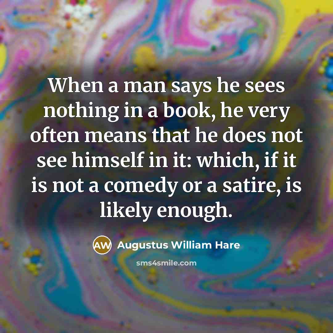 “When a man says he sees nothing in a book, he very often means that he does not see himself in it: which, if it is not a comedy or a satire, is likely enough.” quote by Augustus William Hare