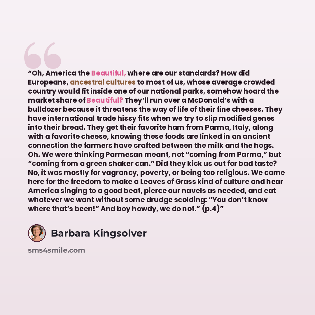 “Oh, America the Beautiful, where are our standards? How did Europeans, ancestral cultures to most of us, whose average crowded country would fit inside one of our national parks, somehow hoard the market share of Beautiful? They’ll run over a McDonald’s with a bulldozer because it threatens the…” quote by Barbara Kingsolver