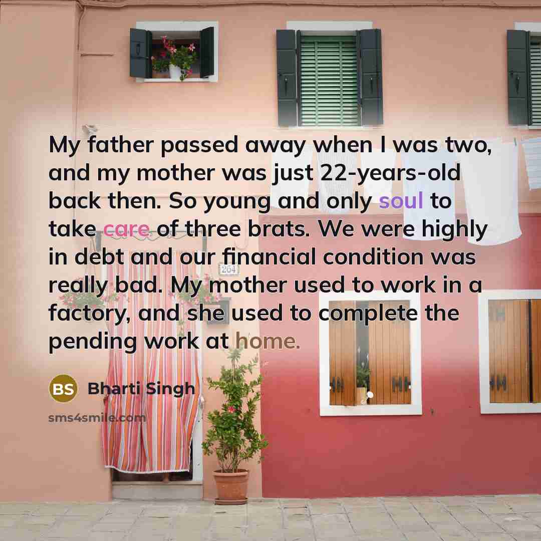“My father passed away when I was two, and my mother was just 22-years-old back then. So young and only soul to take care of three brats. We were highly in debt and our financial condition was really bad. My mother used to work in a factory, and she used to complete the pending work at home.” quote by Bharti Singh