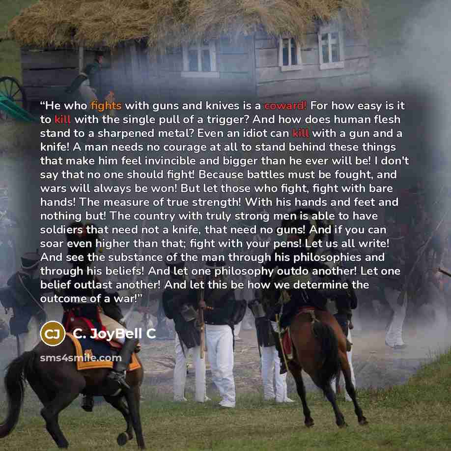 “He who fights with guns and knives is a coward! For how easy is it to kill with the single pull of a trigger? And how does human flesh stand to a sharpened metal? Even an idiot can kill with a gun and a knife! A man needs no courage at all to stand behind these things that make him feel invincible…” quote by C. JoyBell C