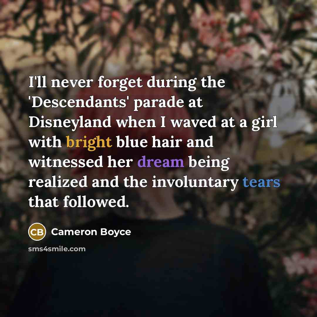 “I'll never forget during the 'Descendants' parade at Disneyland when I waved at a girl with bright blue hair and witnessed her dream being realized and the involuntary tears that followed.” quote by Cameron Boyce