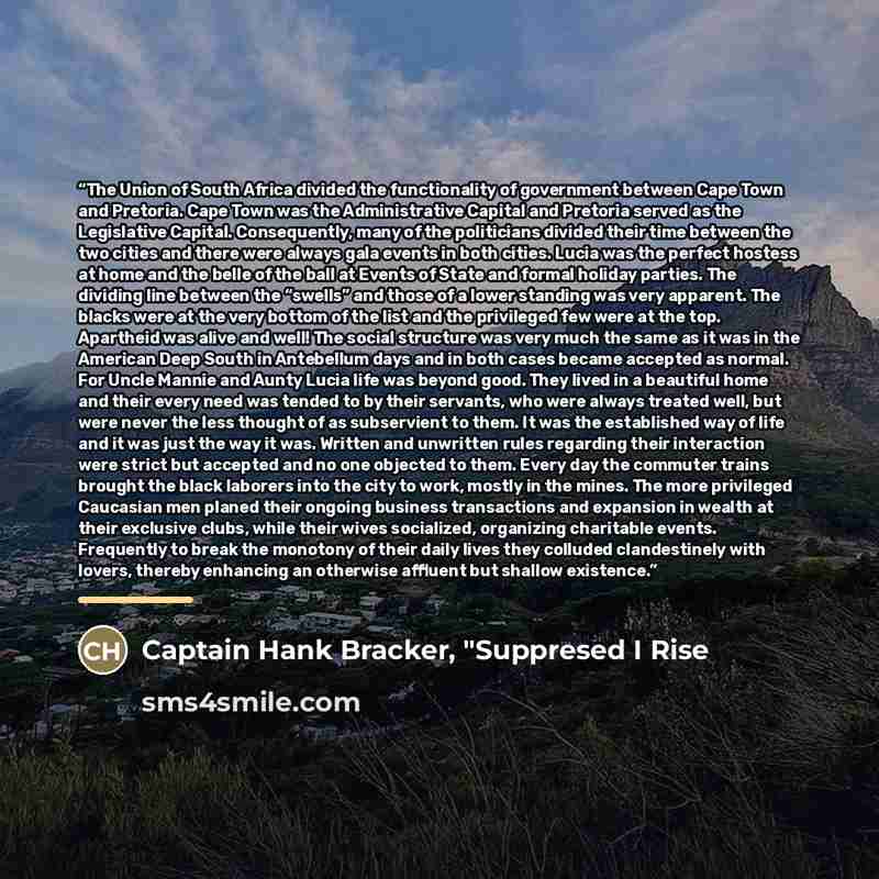“The Union of South Africa divided the functionality of government between Cape Town and Pretoria. Cape Town was the Administrative Capital and Pretoria served as the Legislative Capital. Consequently, many of the politicians divided their time between the two cities and there were always gala…” quote by Captain Hank Bracker, "Suppresed I Rise