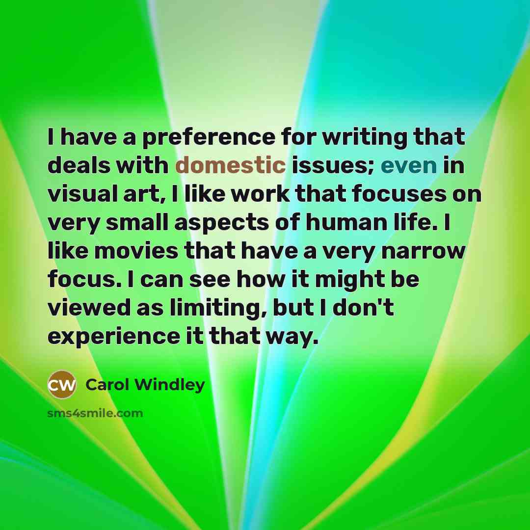“I have a preference for writing that deals with domestic issues; even in visual art, I like work that focuses on very small aspects of human life. I like movies that have a very narrow focus. I can see how it might be viewed as limiting, but I don't experience it that way.” quote by Carol Windley