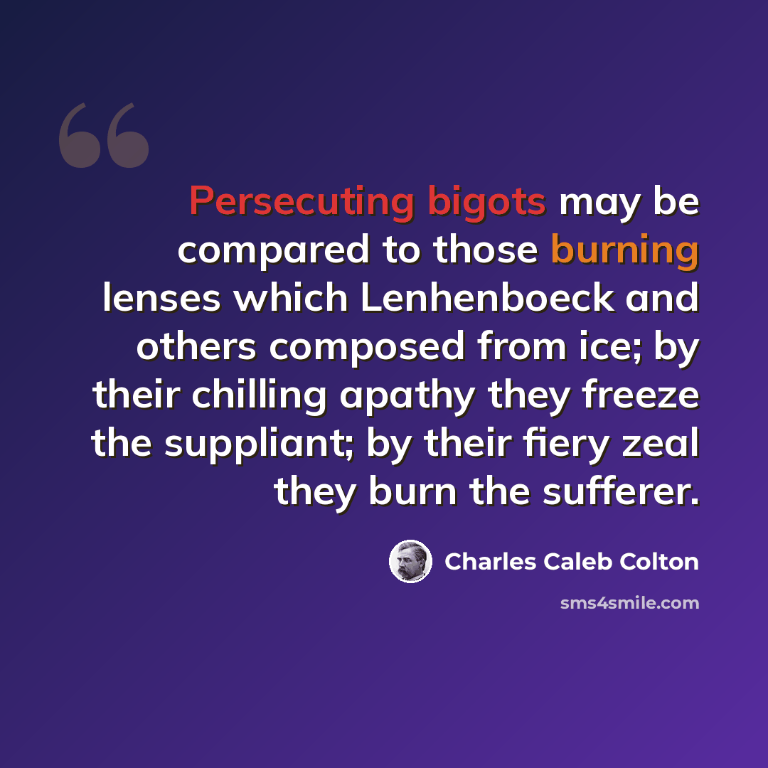“Persecuting bigots may be compared to those burning lenses which Lenhenboeck and others composed from ice; by their chilling apathy they freeze the suppliant; by their fiery zeal they burn the sufferer.” quote by Charles Caleb Colton