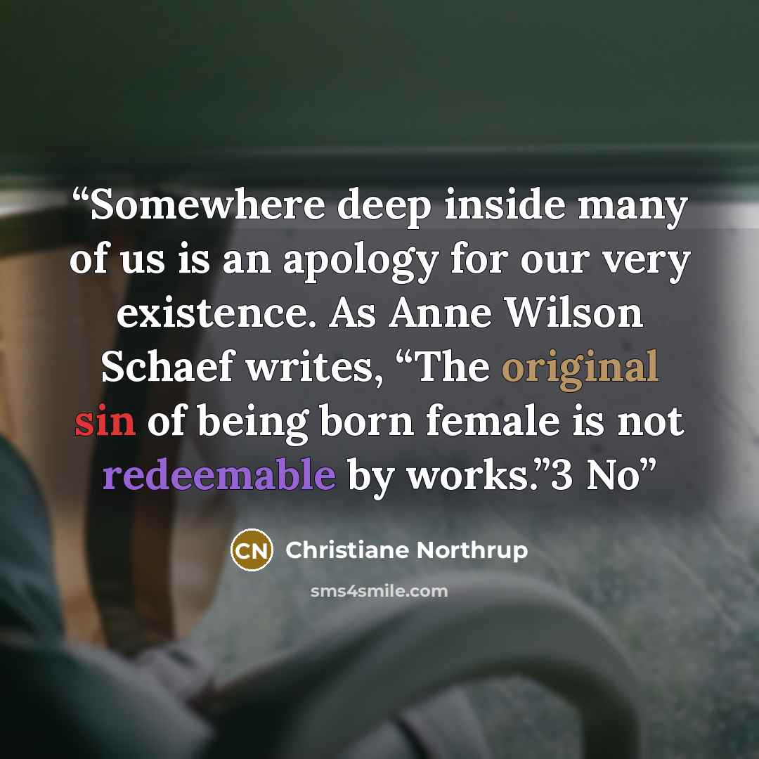 “Somewhere deep inside many of us is an apology for our very existence. As Anne Wilson Schaef writes, “The original sin of being born female is not redeemable by works.”3 No” quote by Christiane Northrup