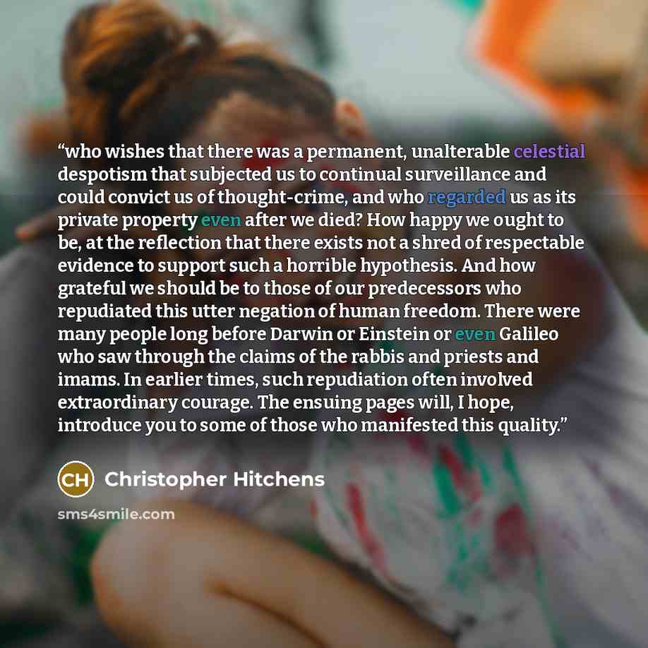 “who wishes that there was a permanent, unalterable celestial despotism that subjected us to continual surveillance and could convict us of thought-crime, and who regarded us as its private property even after we died? How happy we ought to be, at the reflection that there exists not a shred of…” quote by Christopher Hitchens