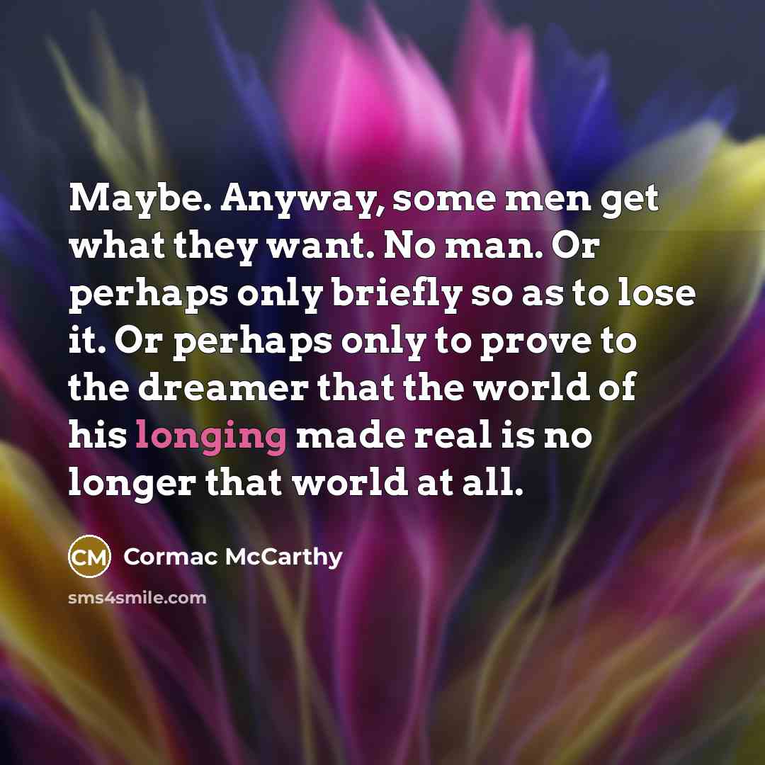 “Maybe. Anyway, some men get what they want. No man. Or perhaps only briefly so as to lose it. Or perhaps only to prove to the dreamer that the world of his longing made real is no longer that world at all.” quote by Cormac McCarthy