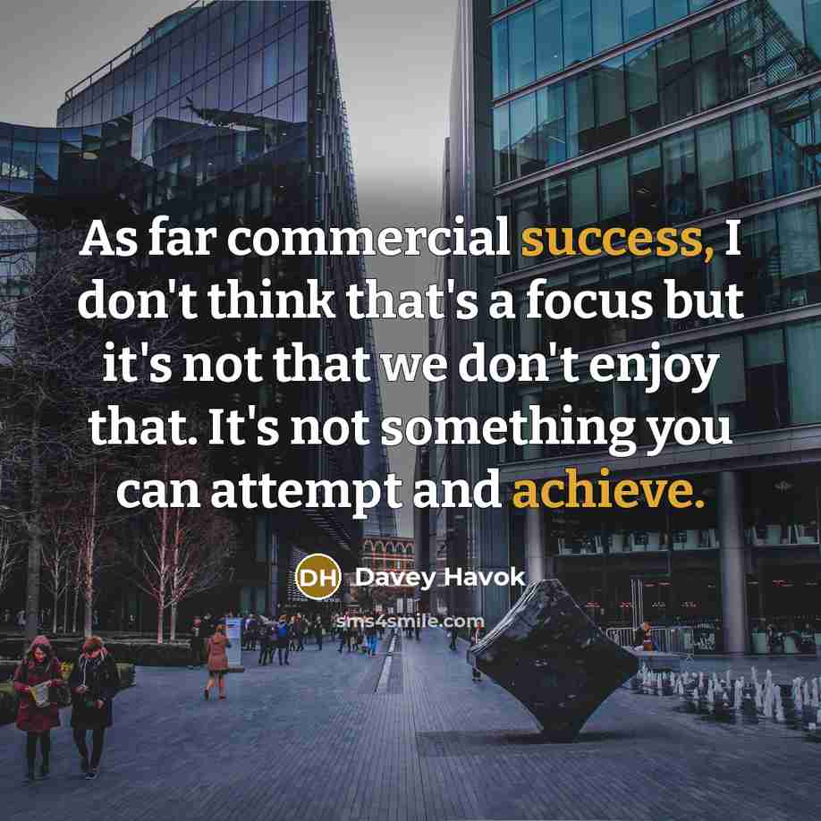 “As far commercial success, I don't think that's a focus but it's not that we don't enjoy that. It's not something you can attempt and achieve.” quote by Davey Havok
