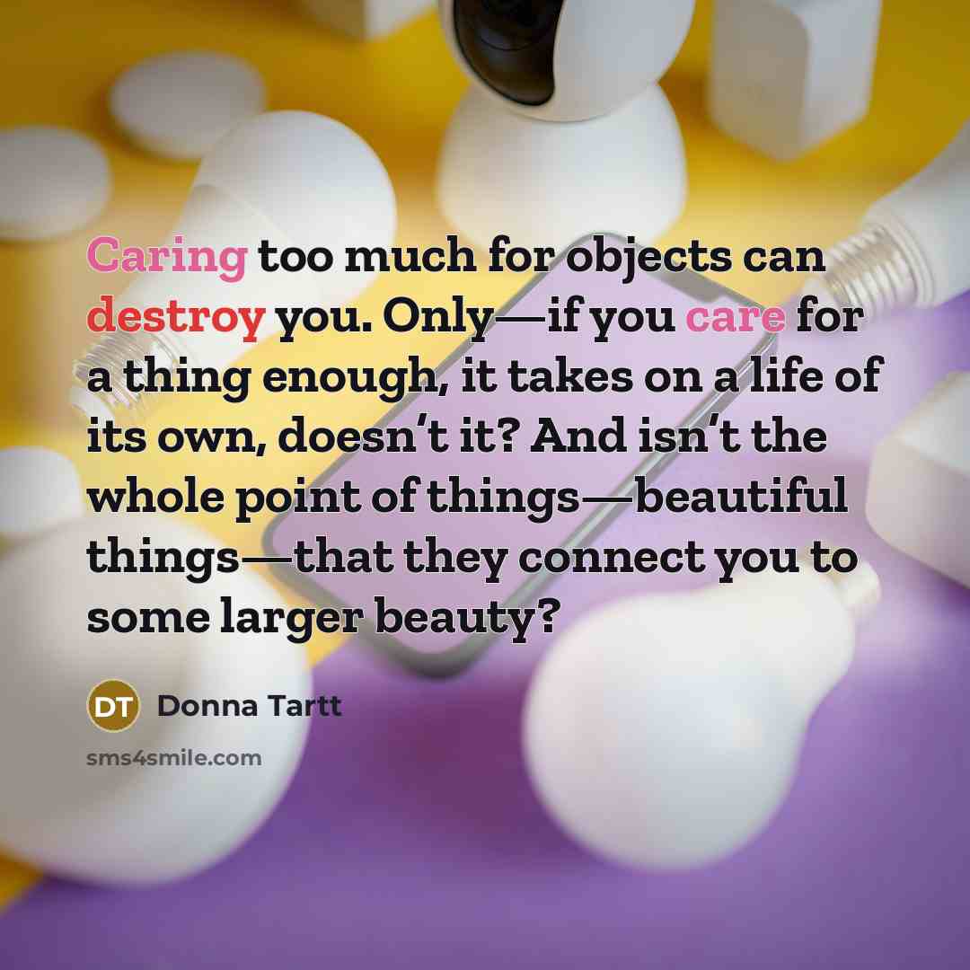 “Caring too much for objects can destroy you. Only—if you care for a thing enough, it takes on a life of its own, doesn’t it? And isn’t the whole point of things—beautiful things—that they connect you to some larger beauty?” quote by Donna Tartt
