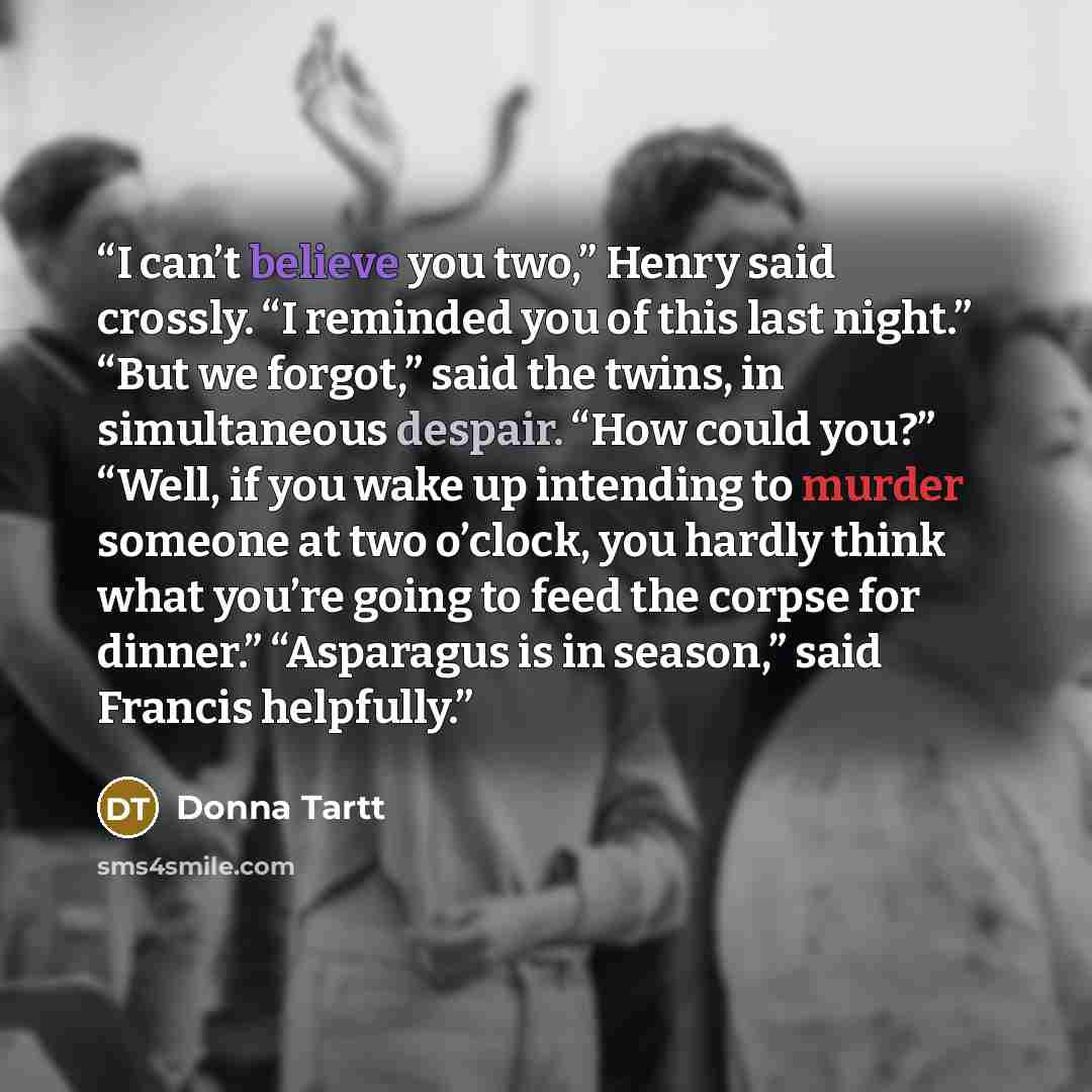 “I can’t believe you two,” Henry said crossly. “I reminded you of this last night.” “But we forgot,” said the twins, in simultaneous despair. “How could you?” “Well, if you wake up intending to murder someone at two o’clock, you hardly think what you’re going to feed the corpse for dinner.”…” quote by Donna Tartt