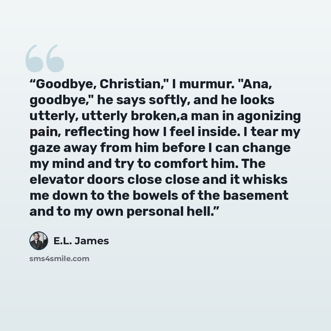 “Goodbye, Christian," I murmur. "Ana, goodbye," he says softly, and he looks utterly, utterly broken,a man in agonizing pain, reflecting how I feel inside. I tear my gaze away from him before I can change my mind and try to comfort him. The elevator doors close close and it whisks me down to the…” quote by E.L. James