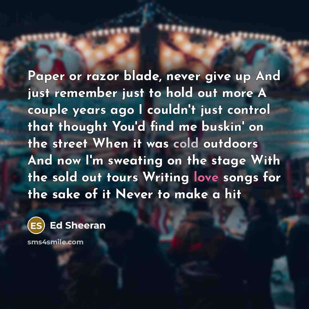 “Paper or razor blade, never give up And just remember just to hold out more A couple years ago I couldn't just control that thought You'd find me buskin' on the street When it was cold outdoors And now I'm sweating on the stage With the sold out tours Writing love songs for the sake of it Never to…” quote by Ed Sheeran