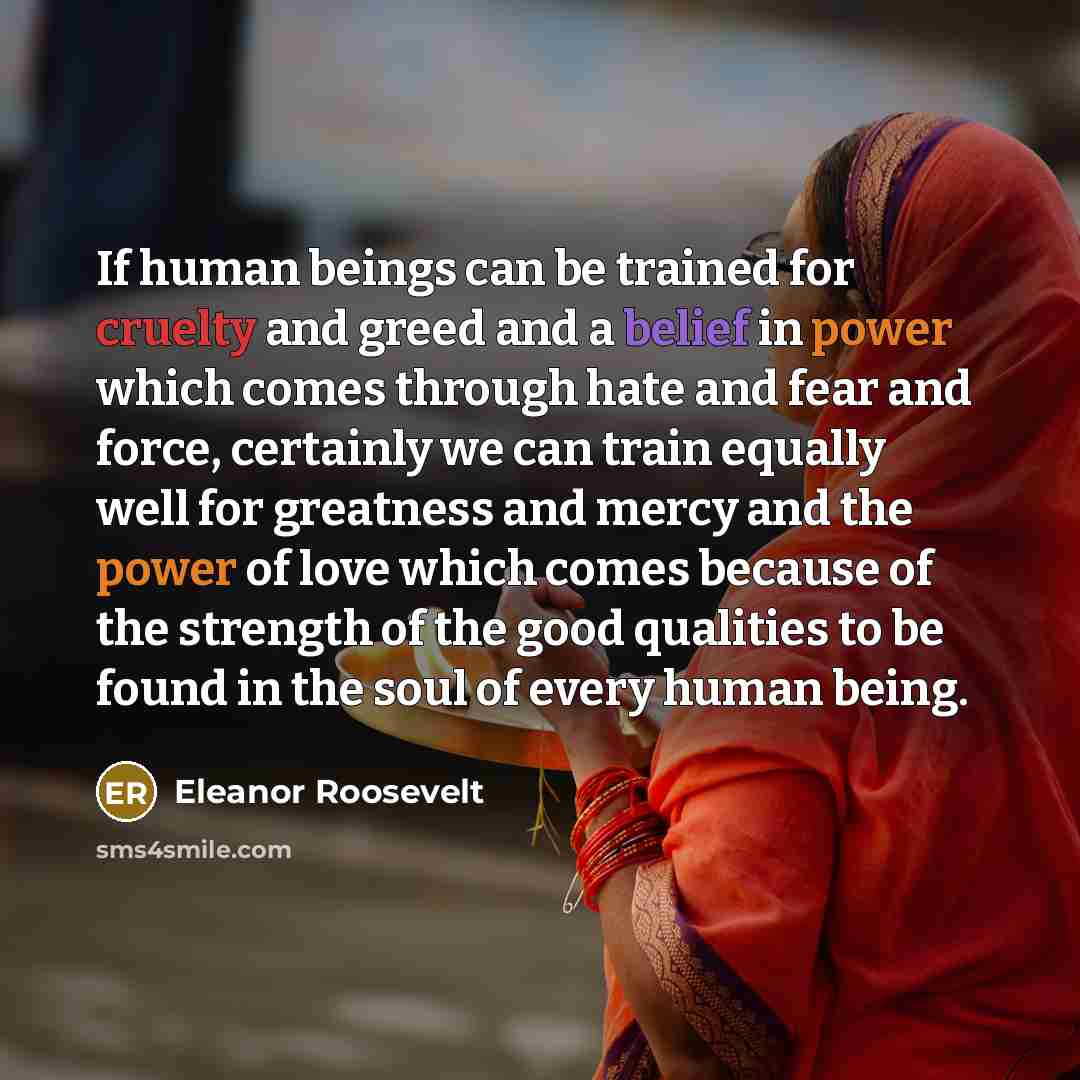 “If human beings can be trained for cruelty and greed and a belief in power which comes through hate and fear and force, certainly we can train equally well for greatness and mercy and the power of love which comes because of the strength of the good qualities to be found in the soul of every human…” quote by Eleanor Roosevelt