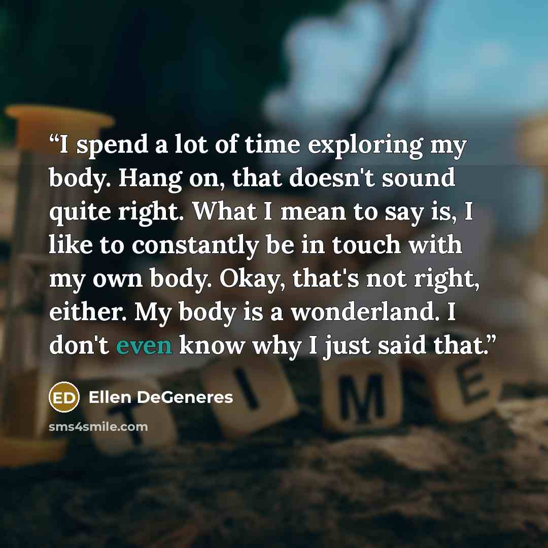 “I spend a lot of time exploring my body. Hang on, that doesn't sound quite right. What I mean to say is, I like to constantly be in touch with my own body. Okay, that's not right, either. My body is a wonderland. I don't even know why I just said that.” quote by Ellen DeGeneres