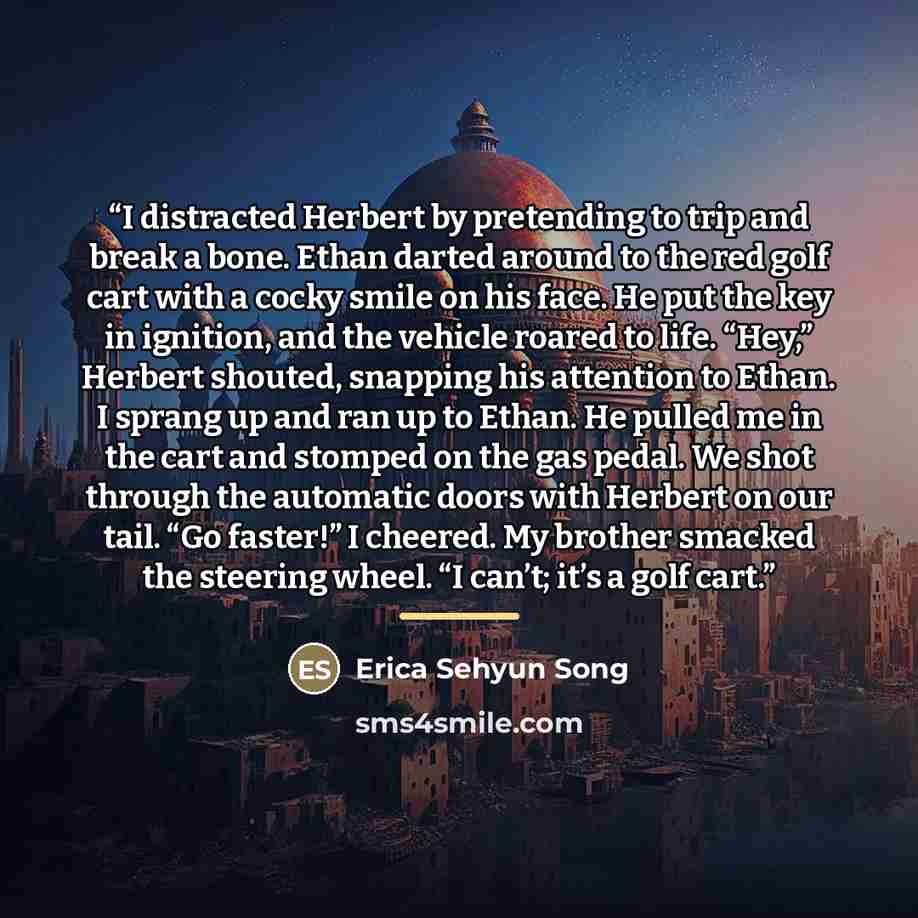 “I distracted Herbert by pretending to trip and break a bone. Ethan darted around to the red golf cart with a cocky smile on his face. He put the key in ignition, and the vehicle roared to life. “Hey,” Herbert shouted, snapping his attention to Ethan. I sprang up and ran up to Ethan. He pulled me…” quote by Erica Sehyun Song
