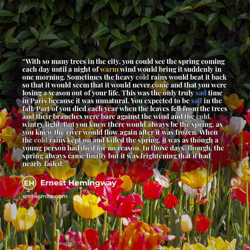“With so many trees in the city, you could see the spring coming each day until a night of warm wind would bring it suddenly in one morning. Sometimes the heavy cold rains would beat it back so that it would seem that it would never come and that you were losing a season out of your life. This was…” quote by Ernest Hemingway