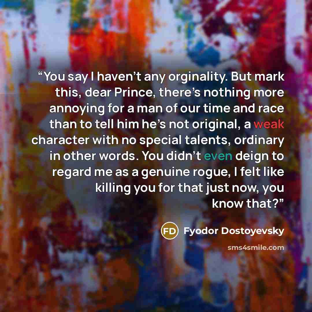 “You say I haven’t any orginality. But mark this, dear Prince, there’s nothing more annoying for a man of our time and race than to tell him he’s not original, a weak character with no special talents, ordinary in other words. You didn’t even deign to regard me as a genuine rogue, I felt like…” quote by Fyodor Dostoyevsky