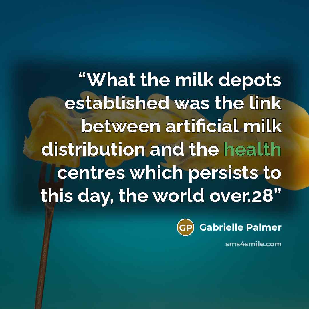 “What the milk depots established was the link between artificial milk distribution and the health centres which persists to this day, the world over.28” quote by Gabrielle Palmer