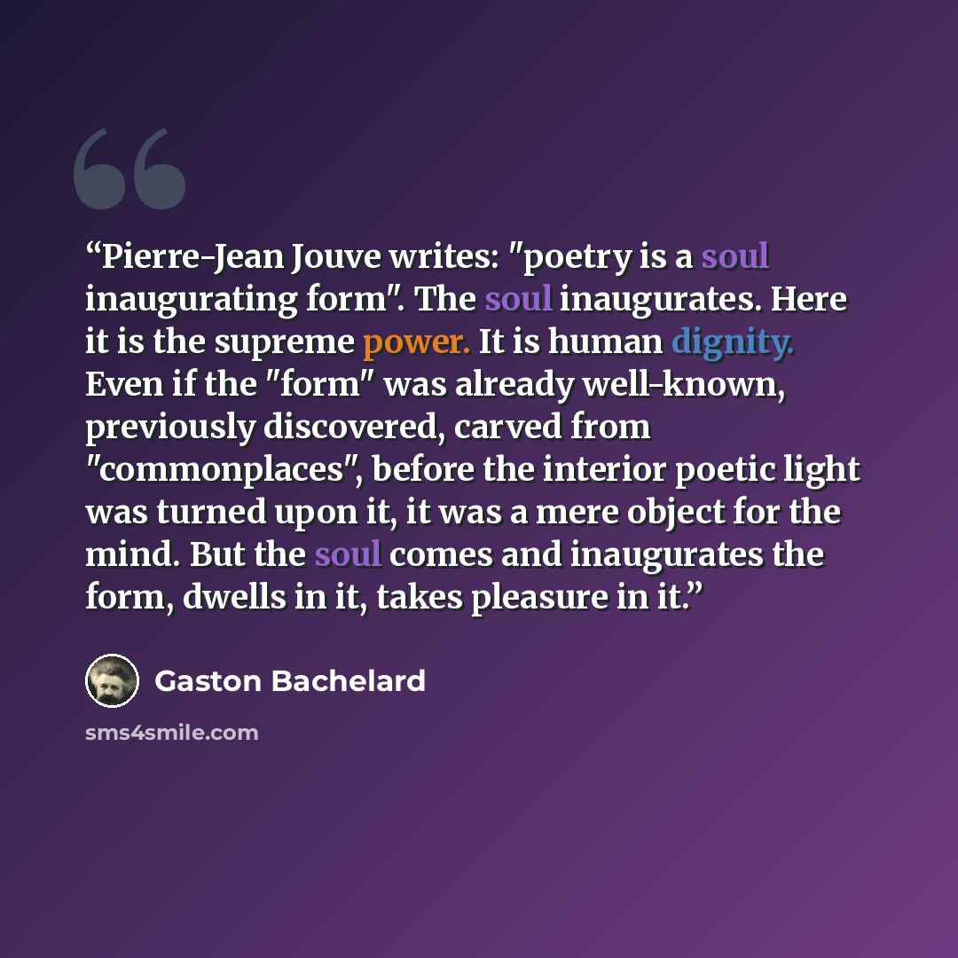 “Pierre-Jean Jouve writes: "poetry is a soul inaugurating form". The soul inaugurates. Here it is the supreme power. It is human dignity. Even if the "form" was already well-known, previously discovered, carved from "commonplaces", before the interior poetic light was turned upon it, it was a mere…” quote by Gaston Bachelard