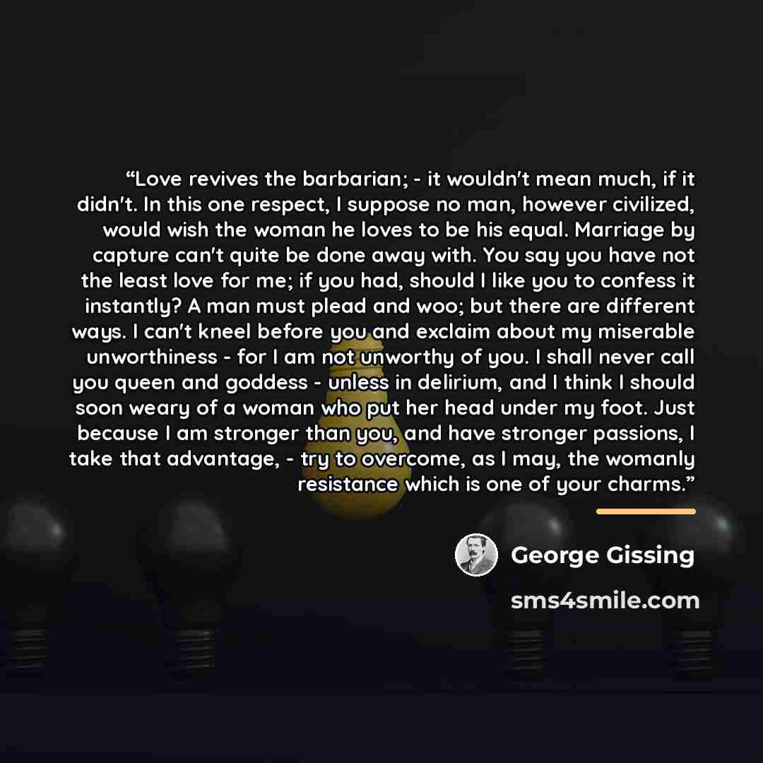 “Love revives the barbarian; - it wouldn't mean much, if it didn't. In this one respect, I suppose no man, however civilized, would wish the woman he loves to be his equal. Marriage by capture can't quite be done away with. You say you have not the least love for me; if you had, should I like you…” quote by George Gissing
