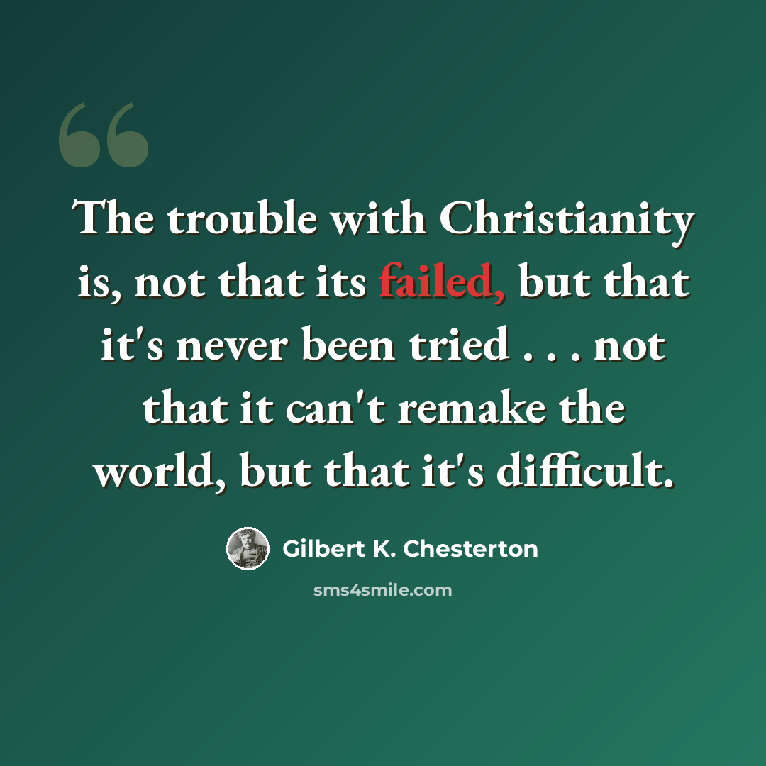 “The trouble with Christianity is, not that its failed, but that it's never been tried . . . not that it can't remake the world, but that it's difficult.” quote by Gilbert K. Chesterton