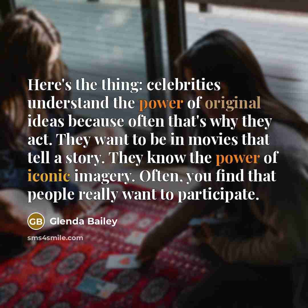 “Here's the thing: celebrities understand the power of original ideas because often that's why they act. They want to be in movies that tell a story. They know the power of iconic imagery. Often, you find that people really want to participate.” quote by Glenda Bailey