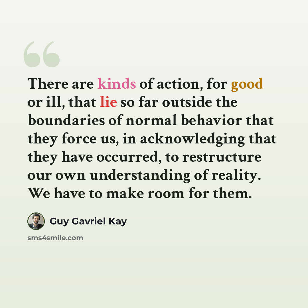 “There are kinds of action, for good or ill, that lie so far outside the boundaries of normal behavior that they force us, in acknowledging that they have occurred, to restructure our own understanding of reality. We have to make room for them.” quote by Guy Gavriel Kay